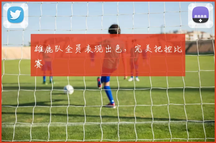 雄鹿队全员表现出色，完美把控比赛