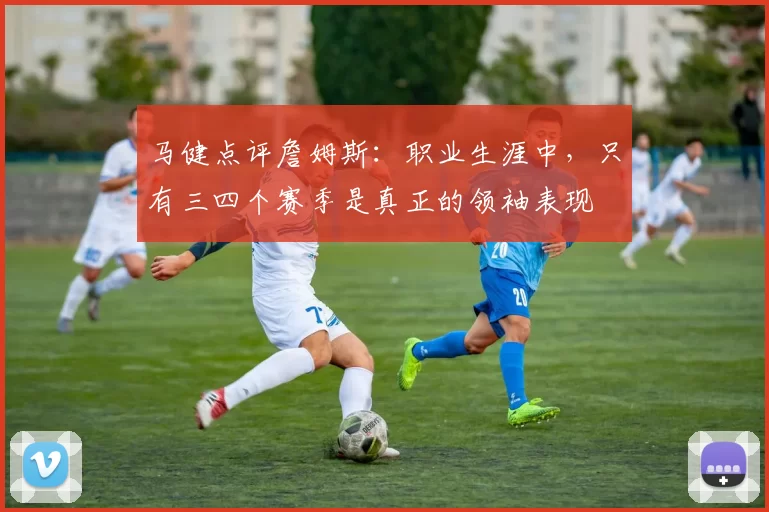 马健点评詹姆斯：职业生涯中，只有三四个赛季是真正的领袖表现