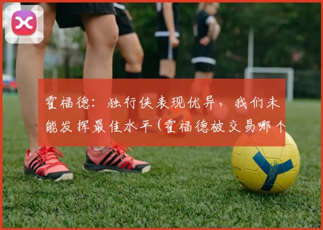 霍福德：独行侠表现优异，我们未能发挥最佳水平(霍福德被交易哪个队)